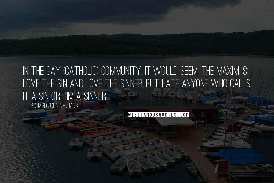 Richard John Neuhaus Quotes: In the gay (Catholic) community, it would seem, the maxim is: love the sin and love the sinner, but hate anyone who calls it a sin or him a sinner.