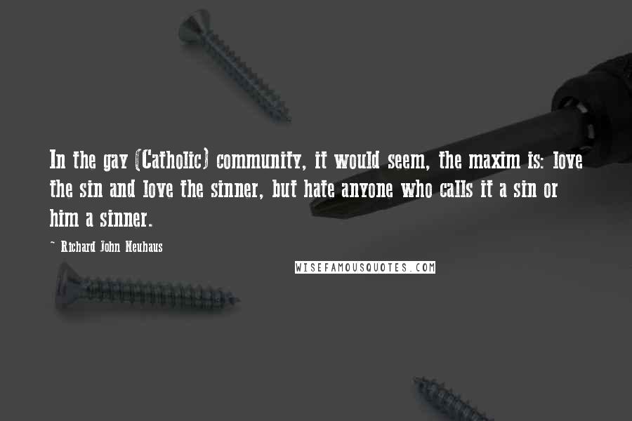 Richard John Neuhaus Quotes: In the gay (Catholic) community, it would seem, the maxim is: love the sin and love the sinner, but hate anyone who calls it a sin or him a sinner.