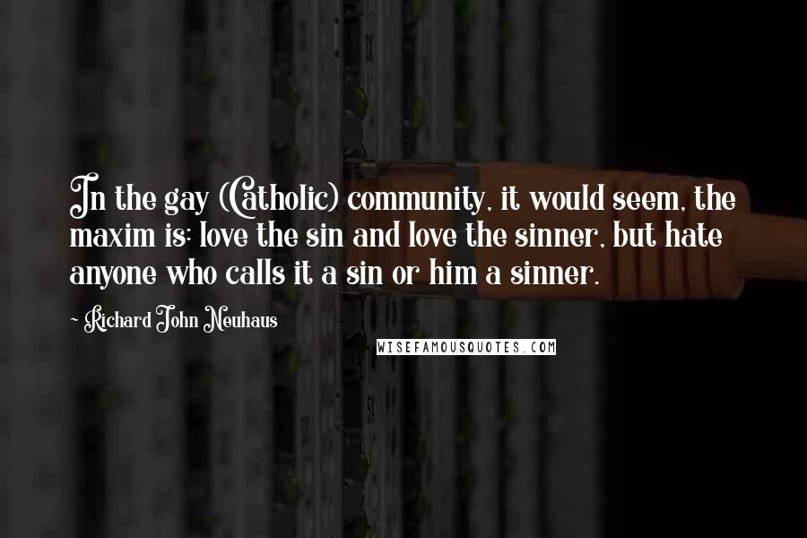 Richard John Neuhaus Quotes: In the gay (Catholic) community, it would seem, the maxim is: love the sin and love the sinner, but hate anyone who calls it a sin or him a sinner.