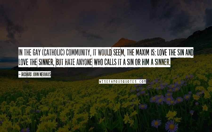 Richard John Neuhaus Quotes: In the gay (Catholic) community, it would seem, the maxim is: love the sin and love the sinner, but hate anyone who calls it a sin or him a sinner.