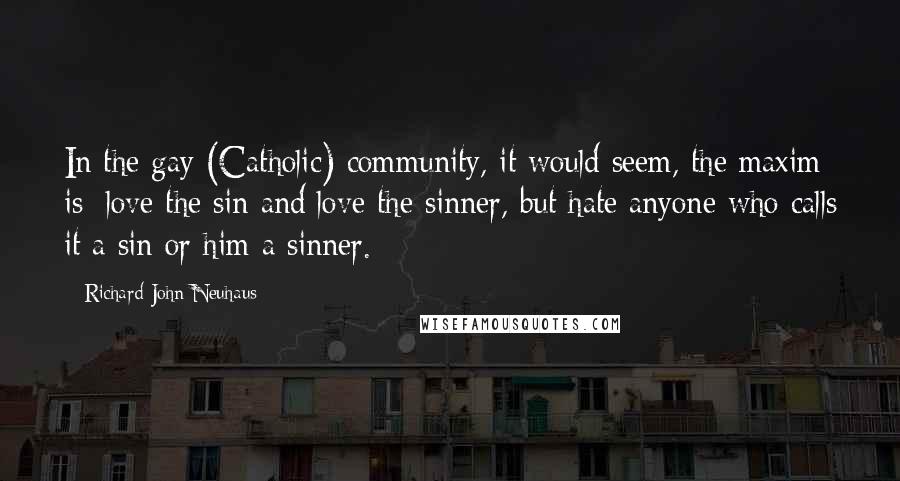 Richard John Neuhaus Quotes: In the gay (Catholic) community, it would seem, the maxim is: love the sin and love the sinner, but hate anyone who calls it a sin or him a sinner.