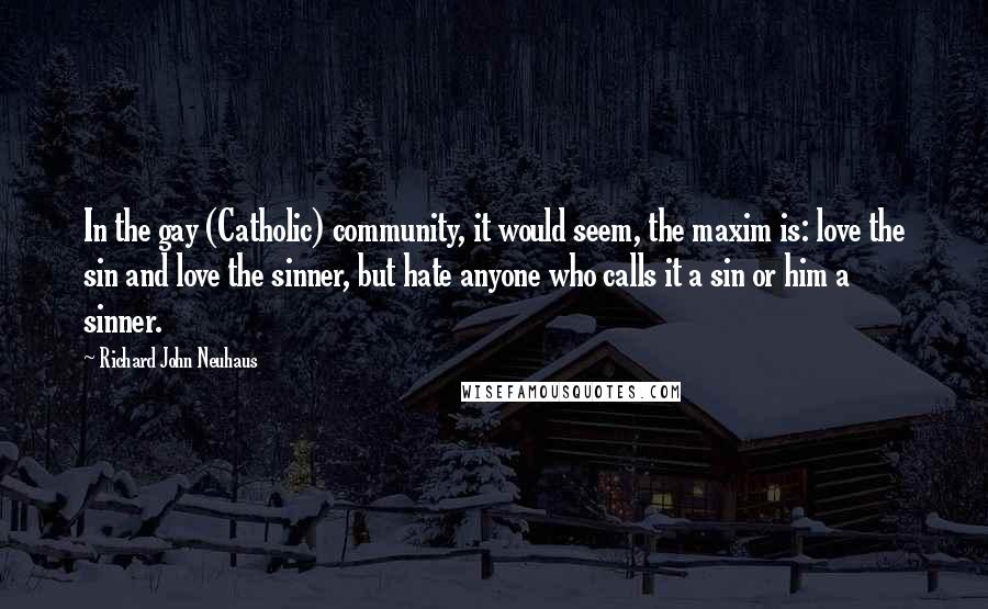 Richard John Neuhaus Quotes: In the gay (Catholic) community, it would seem, the maxim is: love the sin and love the sinner, but hate anyone who calls it a sin or him a sinner.