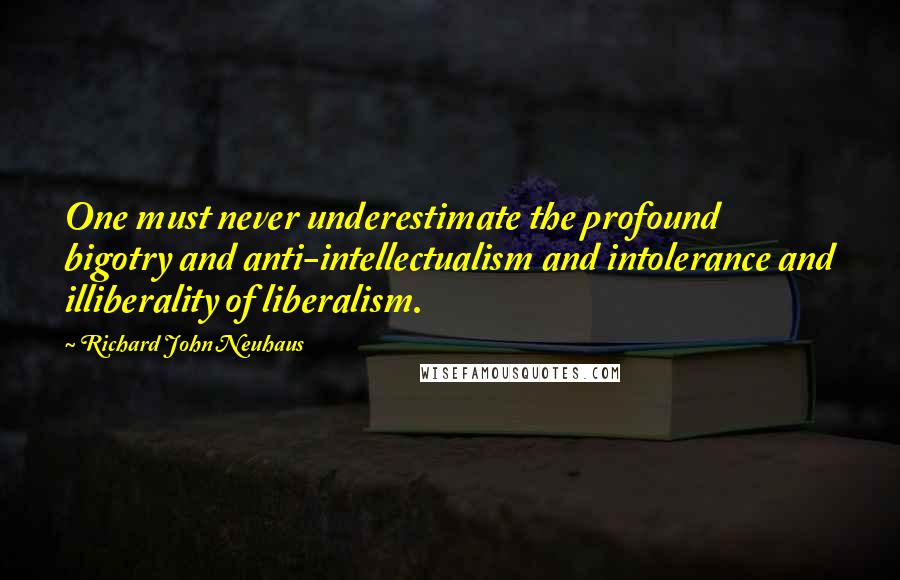 Richard John Neuhaus Quotes: One must never underestimate the profound bigotry and anti-intellectualism and intolerance and illiberality of liberalism.