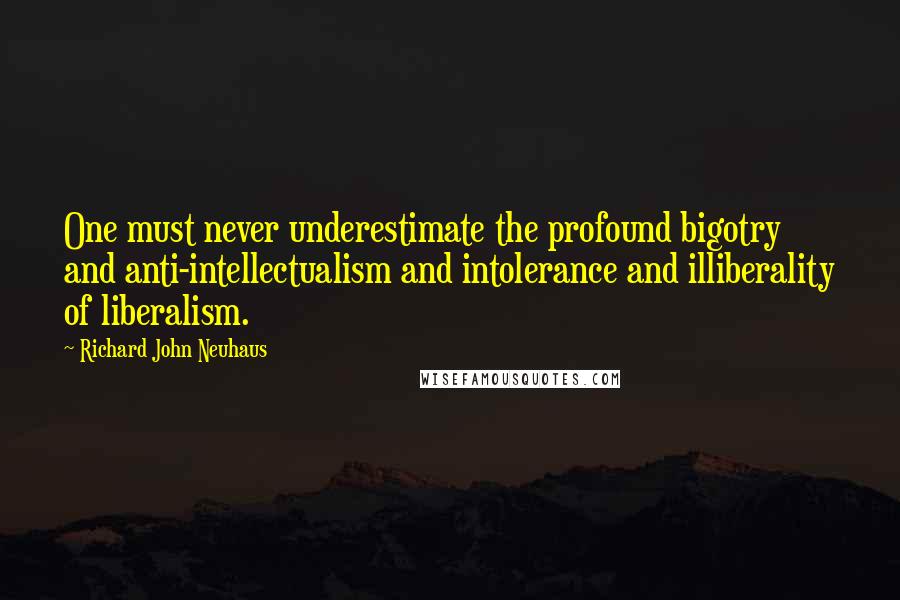 Richard John Neuhaus Quotes: One must never underestimate the profound bigotry and anti-intellectualism and intolerance and illiberality of liberalism.