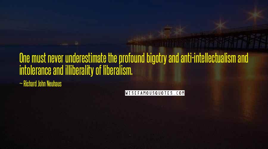 Richard John Neuhaus Quotes: One must never underestimate the profound bigotry and anti-intellectualism and intolerance and illiberality of liberalism.