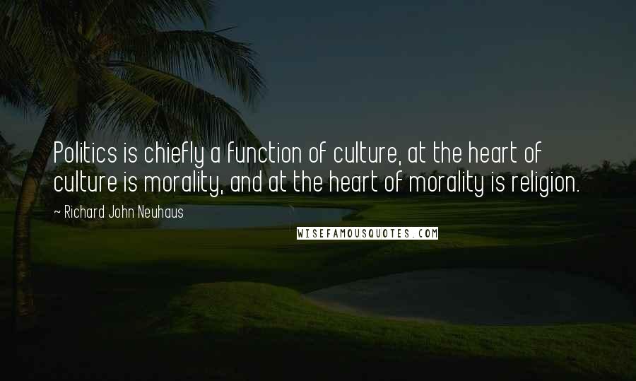 Richard John Neuhaus Quotes: Politics is chiefly a function of culture, at the heart of culture is morality, and at the heart of morality is religion.