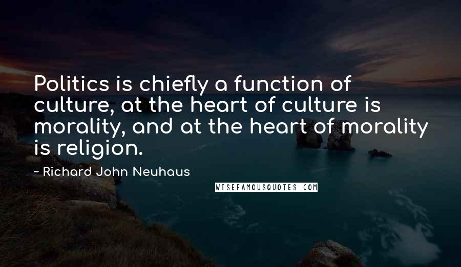 Richard John Neuhaus Quotes: Politics is chiefly a function of culture, at the heart of culture is morality, and at the heart of morality is religion.