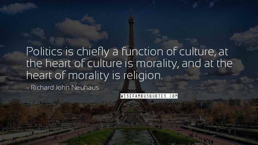 Richard John Neuhaus Quotes: Politics is chiefly a function of culture, at the heart of culture is morality, and at the heart of morality is religion.