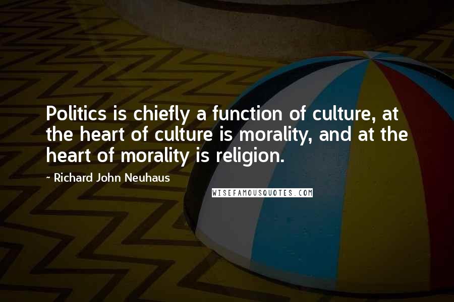 Richard John Neuhaus Quotes: Politics is chiefly a function of culture, at the heart of culture is morality, and at the heart of morality is religion.