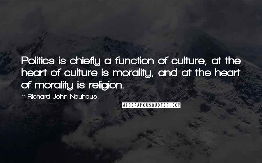 Richard John Neuhaus Quotes: Politics is chiefly a function of culture, at the heart of culture is morality, and at the heart of morality is religion.