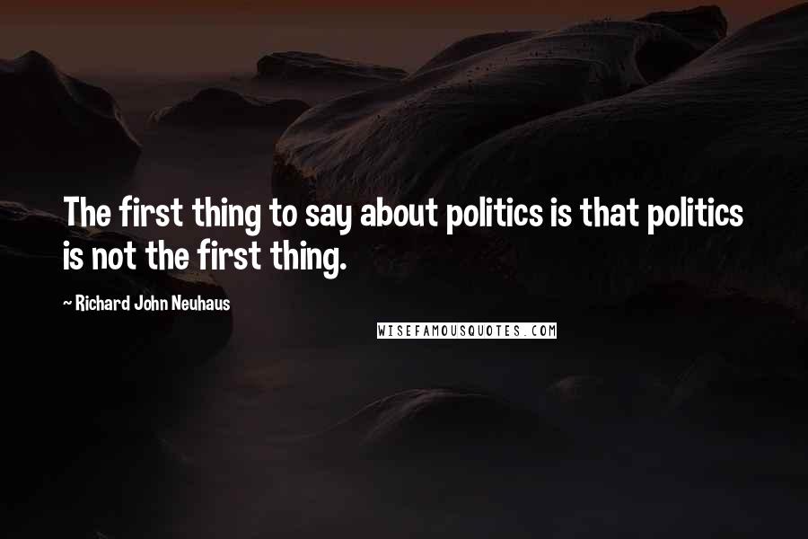 Richard John Neuhaus Quotes: The first thing to say about politics is that politics is not the first thing.