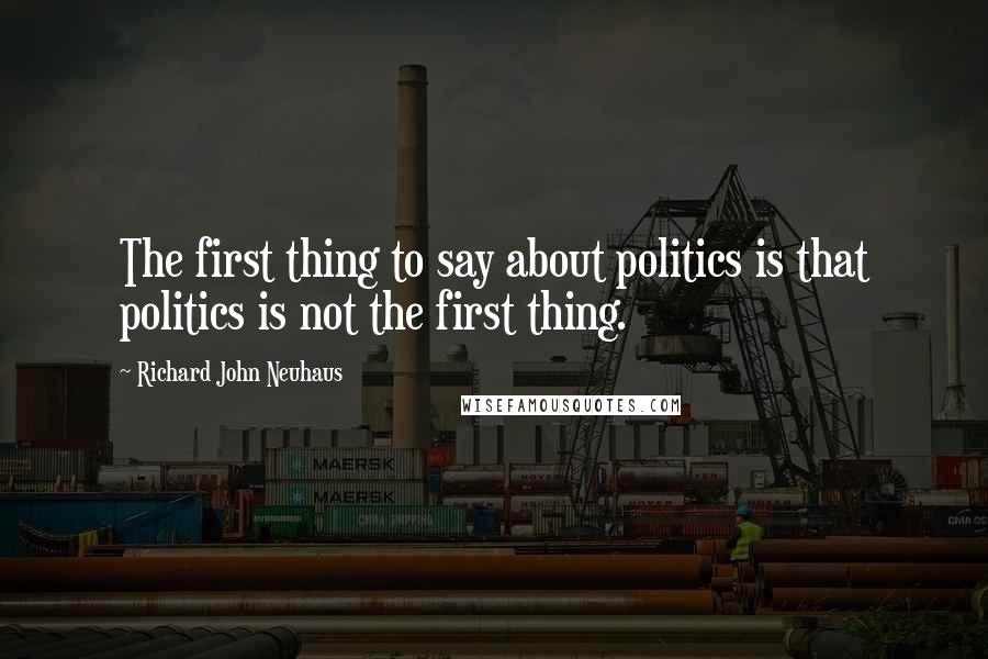 Richard John Neuhaus Quotes: The first thing to say about politics is that politics is not the first thing.