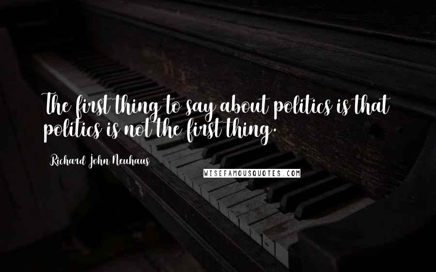 Richard John Neuhaus Quotes: The first thing to say about politics is that politics is not the first thing.