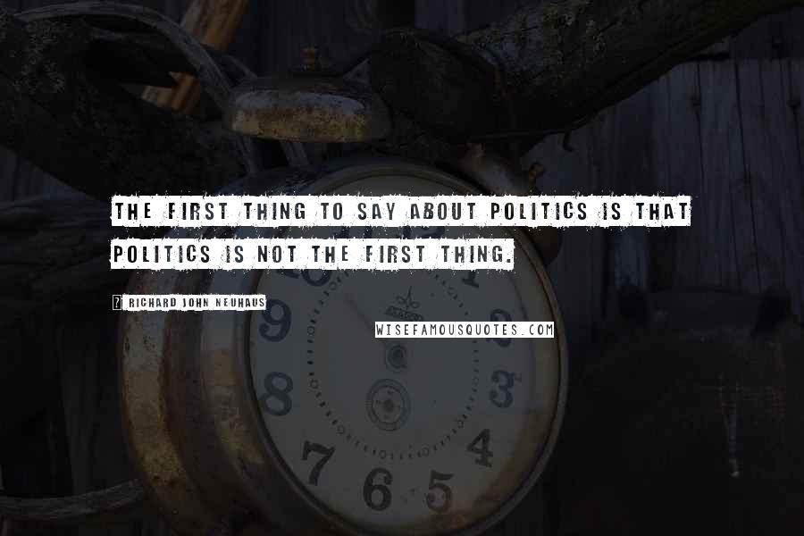 Richard John Neuhaus Quotes: The first thing to say about politics is that politics is not the first thing.