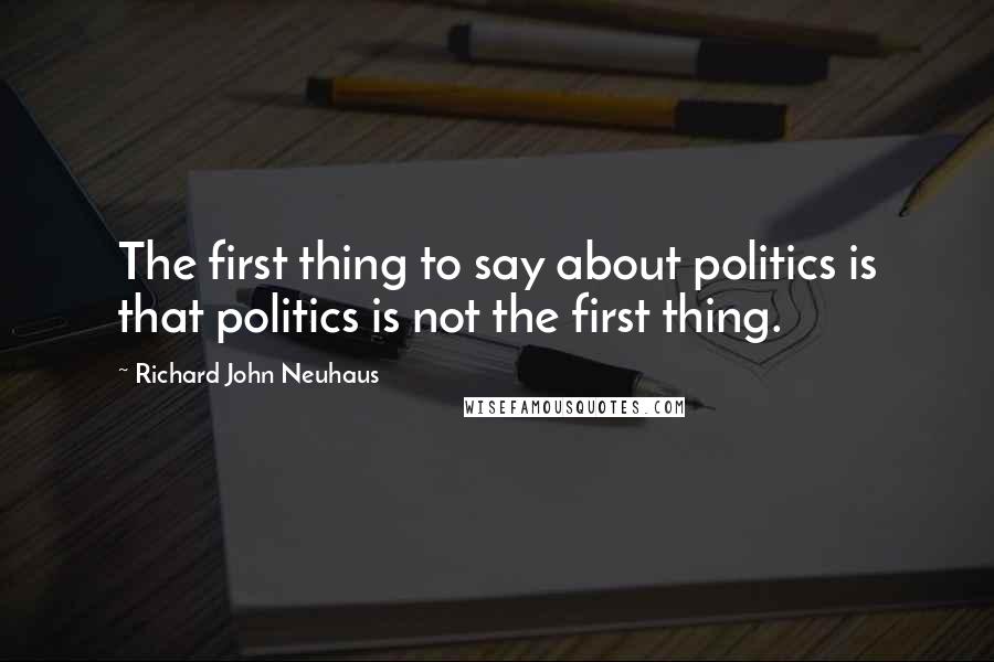 Richard John Neuhaus Quotes: The first thing to say about politics is that politics is not the first thing.