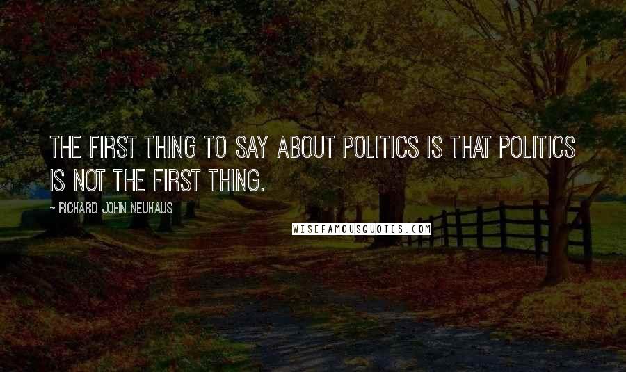 Richard John Neuhaus Quotes: The first thing to say about politics is that politics is not the first thing.