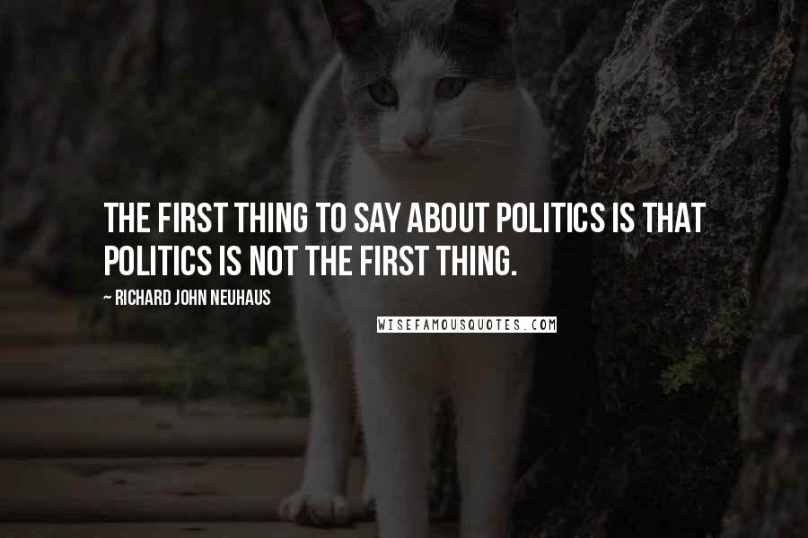 Richard John Neuhaus Quotes: The first thing to say about politics is that politics is not the first thing.