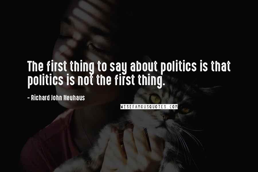 Richard John Neuhaus Quotes: The first thing to say about politics is that politics is not the first thing.
