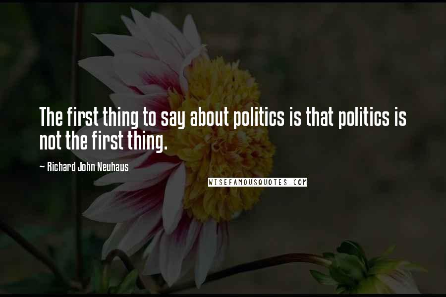 Richard John Neuhaus Quotes: The first thing to say about politics is that politics is not the first thing.
