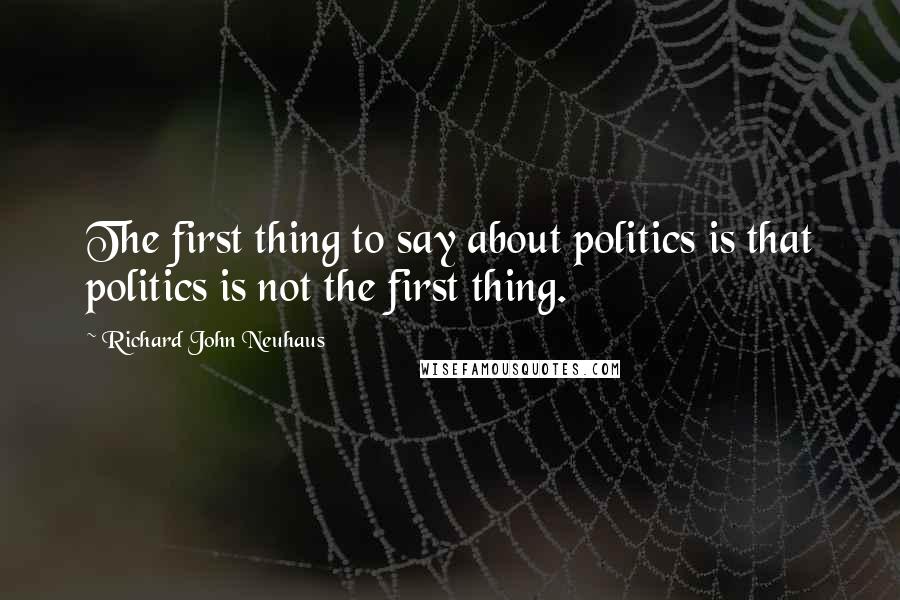 Richard John Neuhaus Quotes: The first thing to say about politics is that politics is not the first thing.