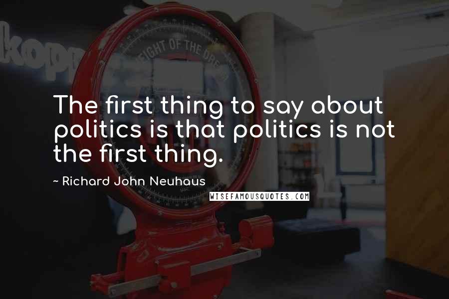 Richard John Neuhaus Quotes: The first thing to say about politics is that politics is not the first thing.