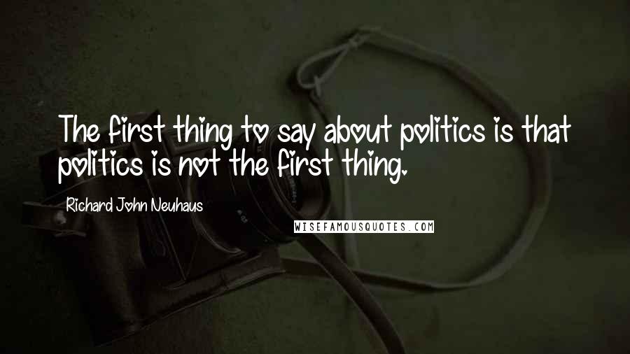 Richard John Neuhaus Quotes: The first thing to say about politics is that politics is not the first thing.