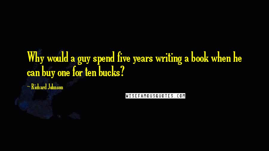 Richard Johnson Quotes: Why would a guy spend five years writing a book when he can buy one for ten bucks?