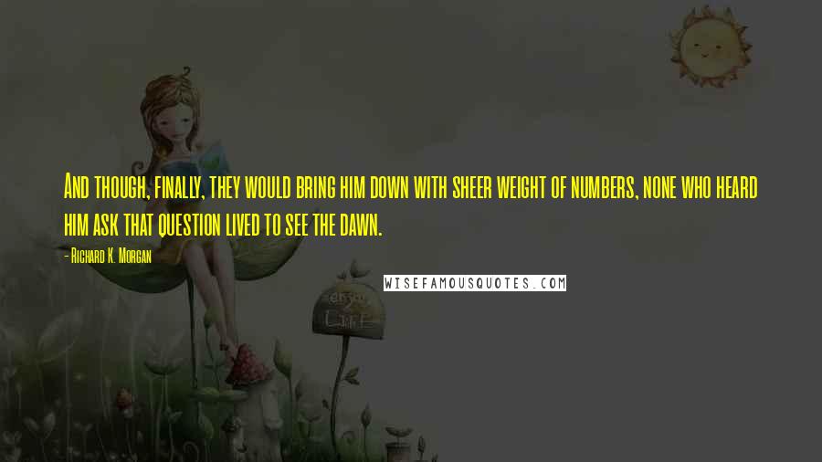 Richard K. Morgan Quotes: And though, finally, they would bring him down with sheer weight of numbers, none who heard him ask that question lived to see the dawn.