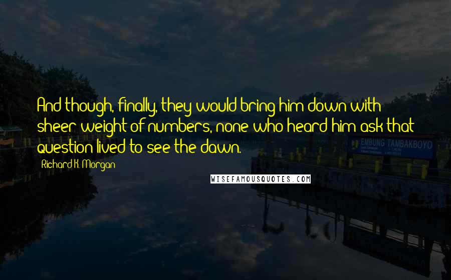 Richard K. Morgan Quotes: And though, finally, they would bring him down with sheer weight of numbers, none who heard him ask that question lived to see the dawn.