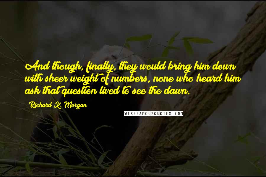 Richard K. Morgan Quotes: And though, finally, they would bring him down with sheer weight of numbers, none who heard him ask that question lived to see the dawn.