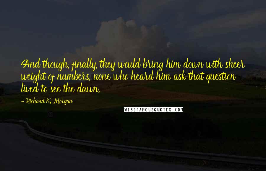 Richard K. Morgan Quotes: And though, finally, they would bring him down with sheer weight of numbers, none who heard him ask that question lived to see the dawn.