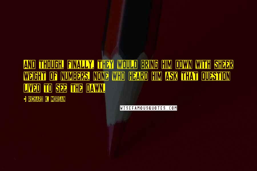 Richard K. Morgan Quotes: And though, finally, they would bring him down with sheer weight of numbers, none who heard him ask that question lived to see the dawn.