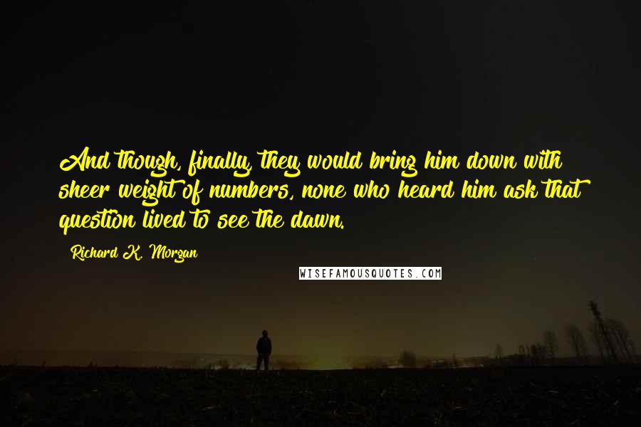 Richard K. Morgan Quotes: And though, finally, they would bring him down with sheer weight of numbers, none who heard him ask that question lived to see the dawn.