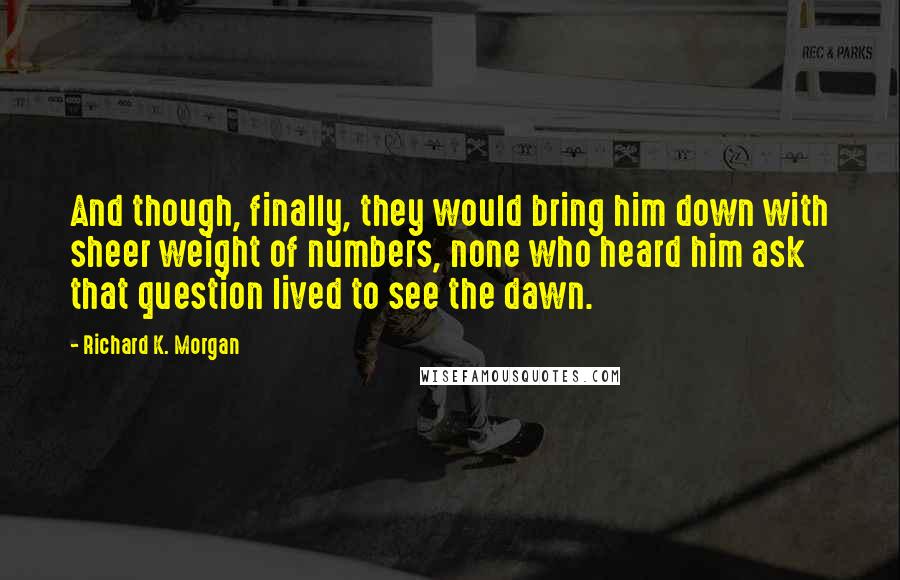 Richard K. Morgan Quotes: And though, finally, they would bring him down with sheer weight of numbers, none who heard him ask that question lived to see the dawn.