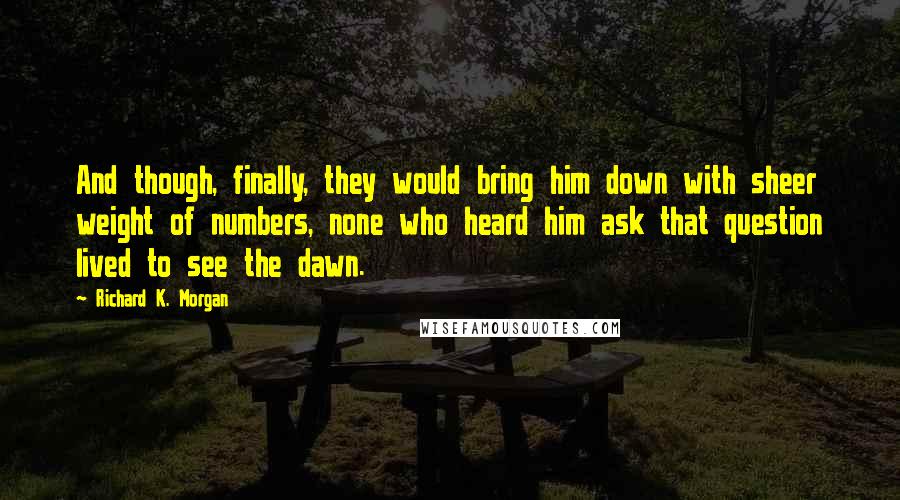 Richard K. Morgan Quotes: And though, finally, they would bring him down with sheer weight of numbers, none who heard him ask that question lived to see the dawn.