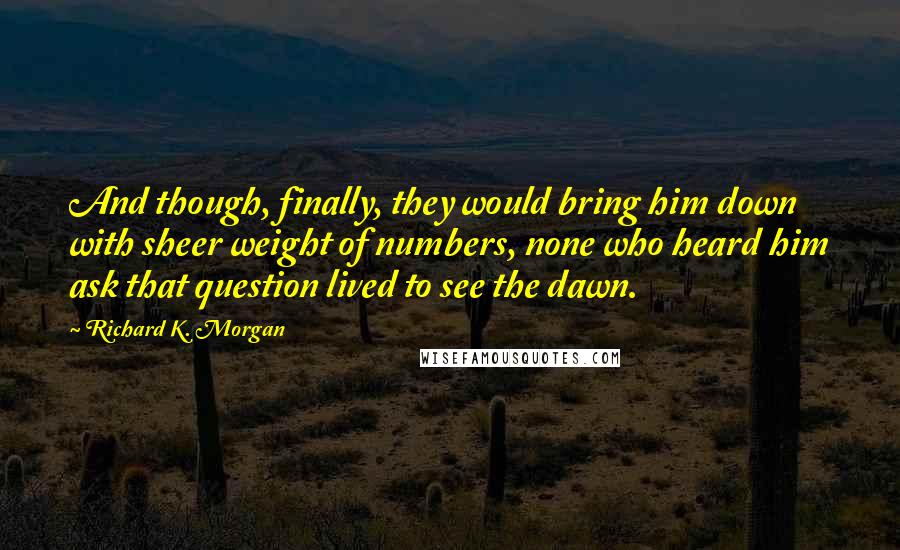 Richard K. Morgan Quotes: And though, finally, they would bring him down with sheer weight of numbers, none who heard him ask that question lived to see the dawn.