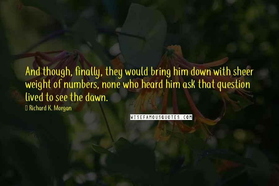 Richard K. Morgan Quotes: And though, finally, they would bring him down with sheer weight of numbers, none who heard him ask that question lived to see the dawn.