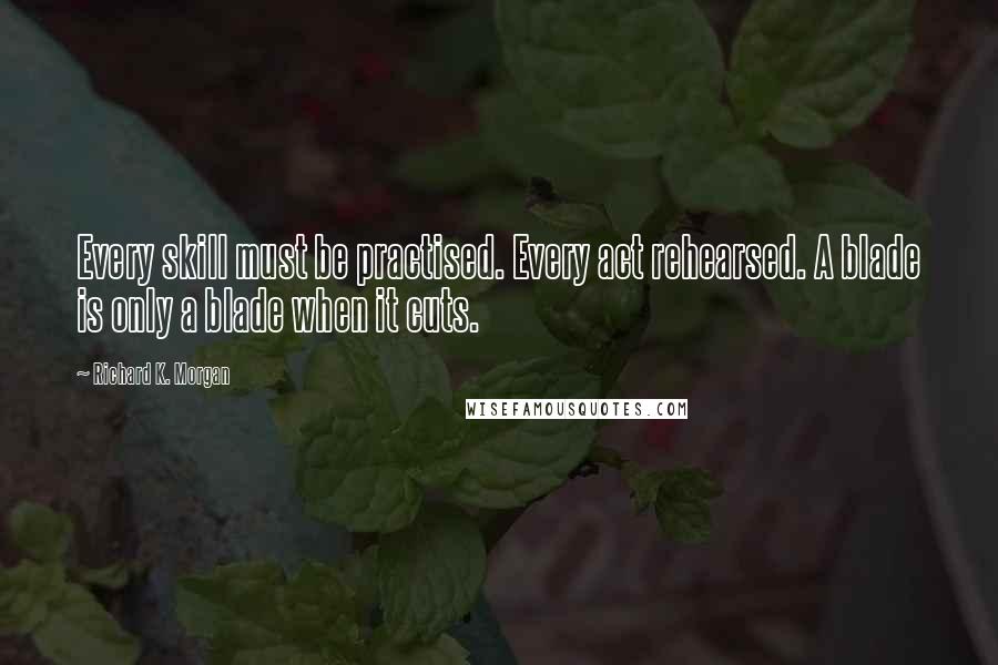 Richard K. Morgan Quotes: Every skill must be practised. Every act rehearsed. A blade is only a blade when it cuts.