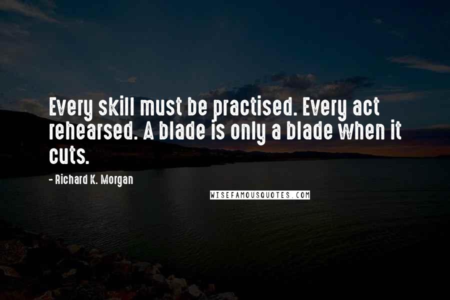 Richard K. Morgan Quotes: Every skill must be practised. Every act rehearsed. A blade is only a blade when it cuts.