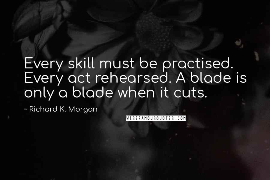 Richard K. Morgan Quotes: Every skill must be practised. Every act rehearsed. A blade is only a blade when it cuts.