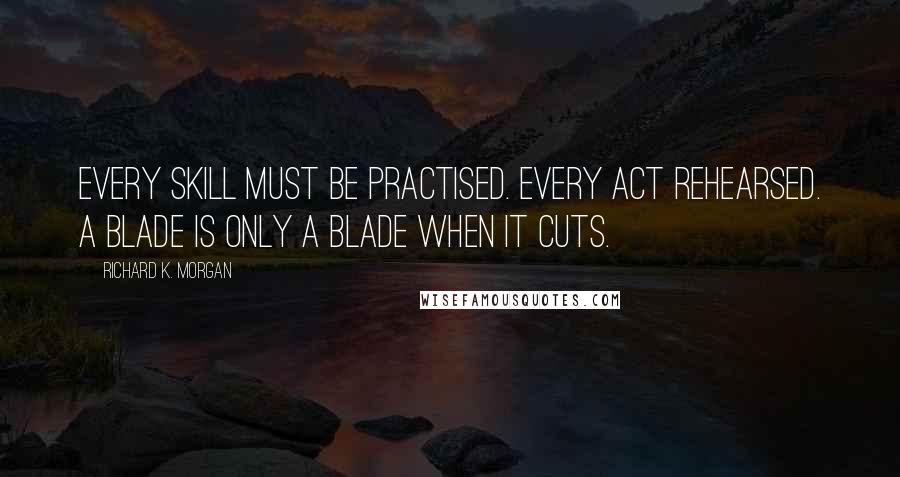 Richard K. Morgan Quotes: Every skill must be practised. Every act rehearsed. A blade is only a blade when it cuts.