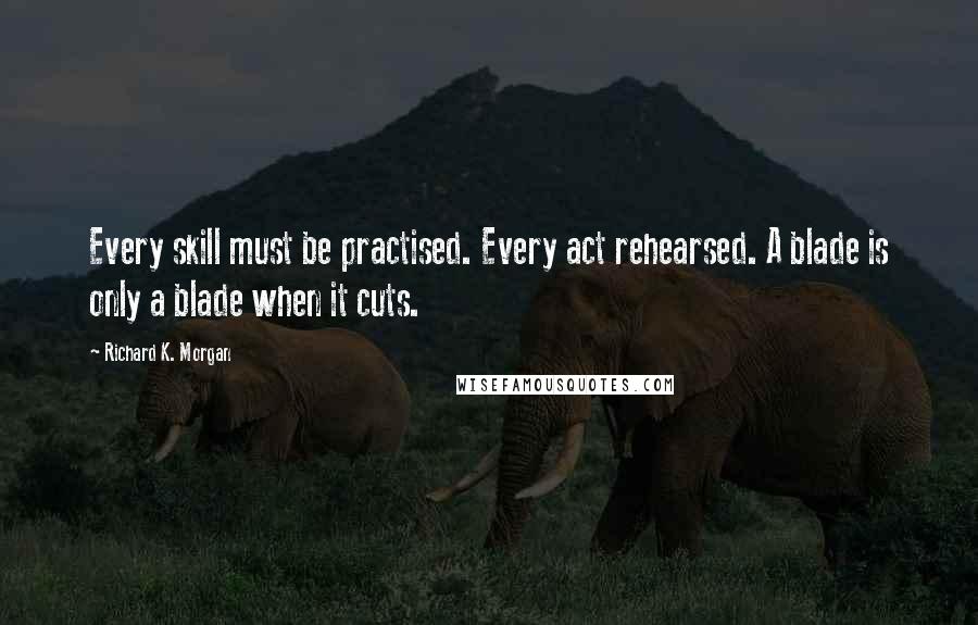 Richard K. Morgan Quotes: Every skill must be practised. Every act rehearsed. A blade is only a blade when it cuts.