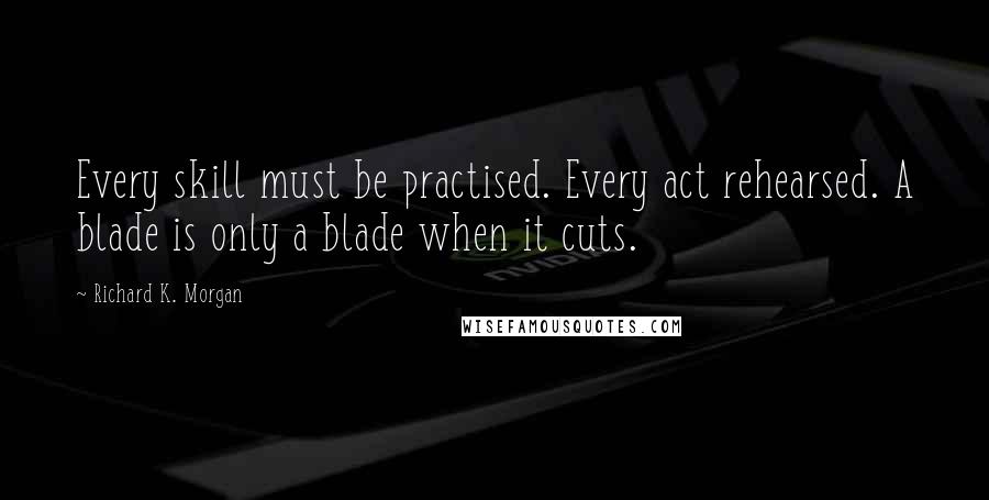 Richard K. Morgan Quotes: Every skill must be practised. Every act rehearsed. A blade is only a blade when it cuts.