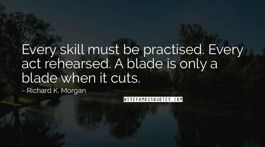 Richard K. Morgan Quotes: Every skill must be practised. Every act rehearsed. A blade is only a blade when it cuts.