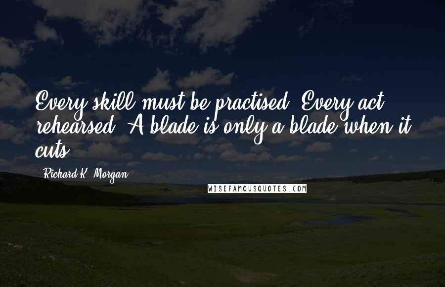 Richard K. Morgan Quotes: Every skill must be practised. Every act rehearsed. A blade is only a blade when it cuts.