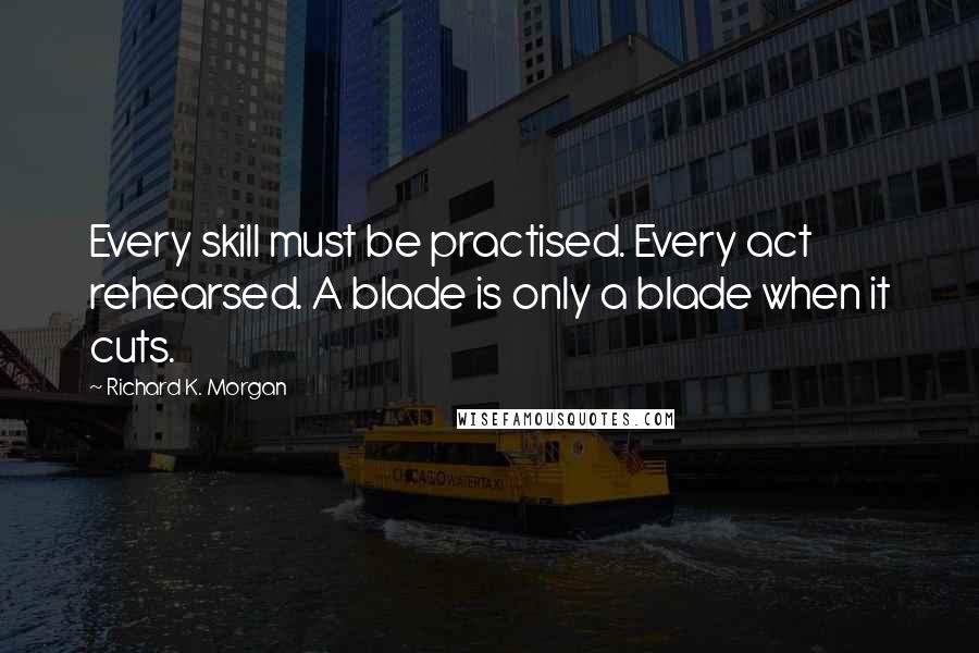 Richard K. Morgan Quotes: Every skill must be practised. Every act rehearsed. A blade is only a blade when it cuts.