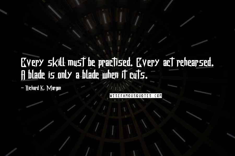 Richard K. Morgan Quotes: Every skill must be practised. Every act rehearsed. A blade is only a blade when it cuts.