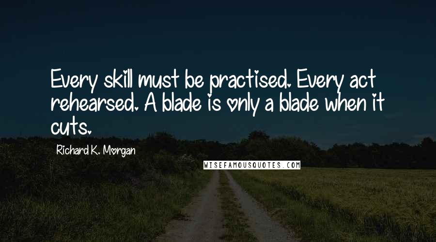 Richard K. Morgan Quotes: Every skill must be practised. Every act rehearsed. A blade is only a blade when it cuts.