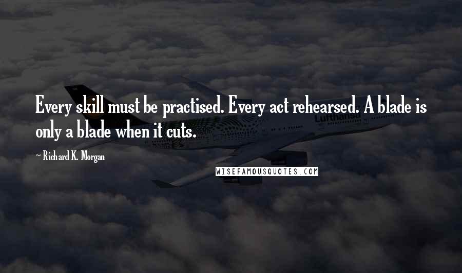 Richard K. Morgan Quotes: Every skill must be practised. Every act rehearsed. A blade is only a blade when it cuts.