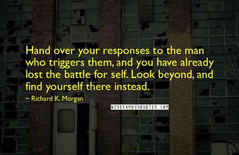 Richard K. Morgan Quotes: Hand over your responses to the man who triggers them, and you have already lost the battle for self. Look beyond, and find yourself there instead.